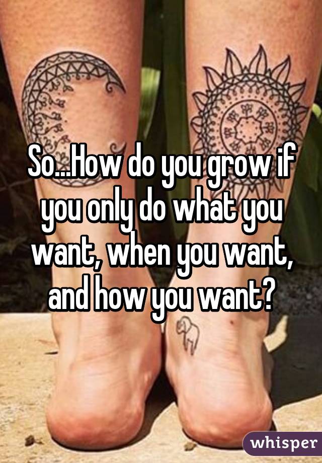 So...How do you grow if you only do what you want, when you want, and how you want?