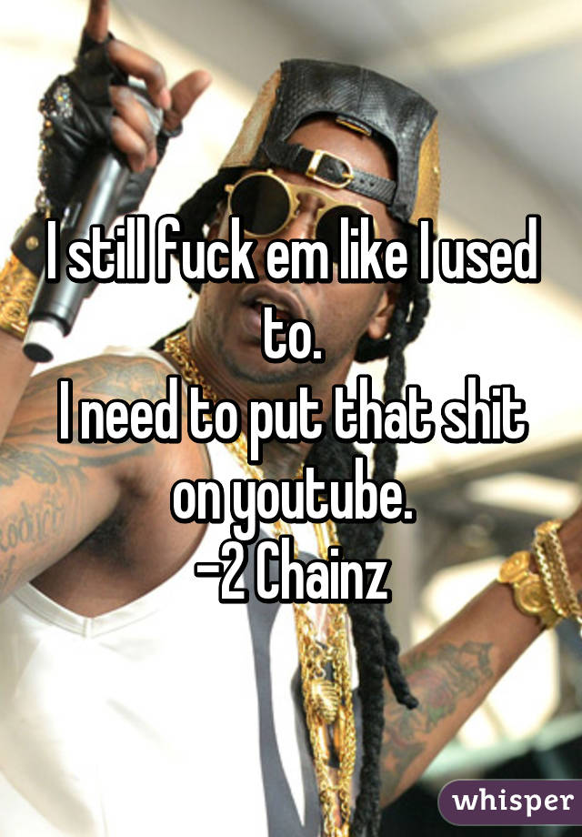 I still fuck em like I used to.
I need to put that shit on youtube.
-2 Chainz