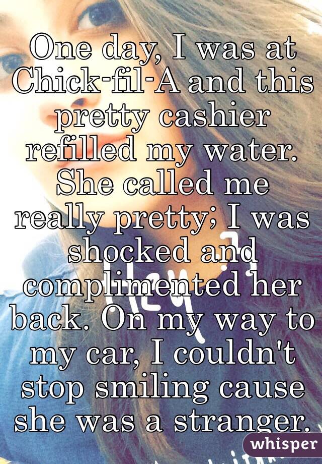 One day, I was at Chick-fil-A and this pretty cashier refilled my water. She called me really pretty; I was shocked and complimented her back. On my way to my car, I couldn't stop smiling cause she was a stranger.