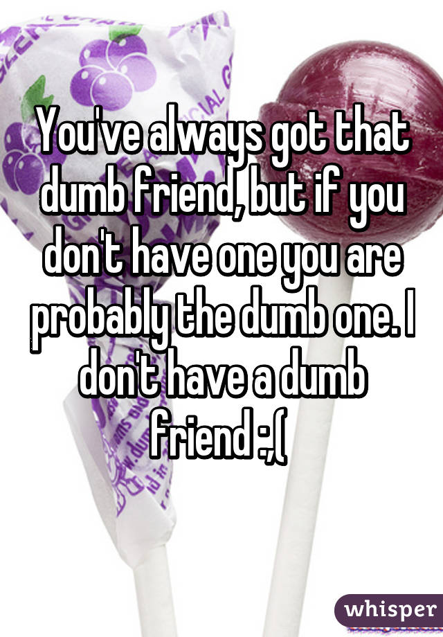 You've always got that dumb friend, but if you don't have one you are probably the dumb one. I don't have a dumb friend :,( 
