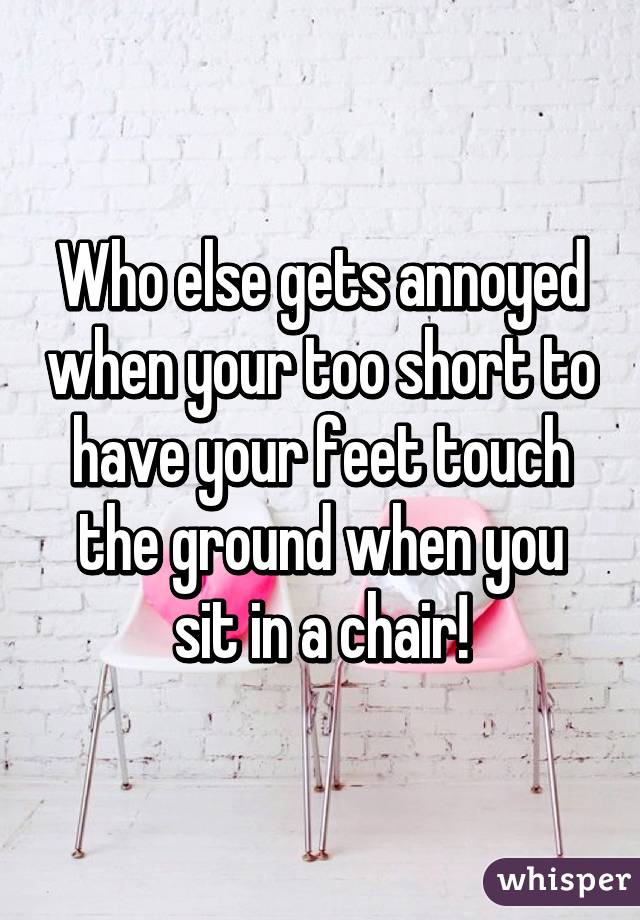 Who else gets annoyed when your too short to have your feet touch the ground when you sit in a chair!