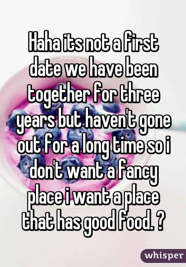 Haha its not a first date we have been together for three years but haven't gone out for a long time so i don't want a fancy place i want a place that has good food. 😂