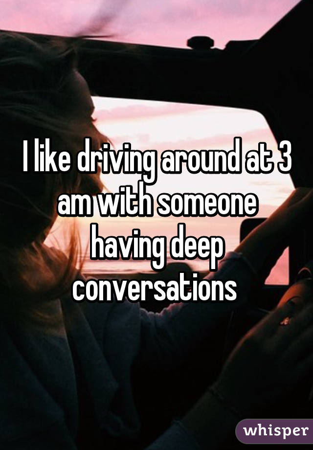 I like driving around at 3 am with someone having deep conversations 