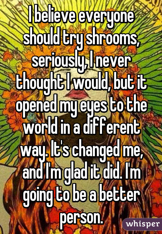 I believe everyone should try shrooms, seriously, I never thought I would, but it opened my eyes to the world in a different way. It's changed me, and I'm glad it did. I'm going to be a better person.