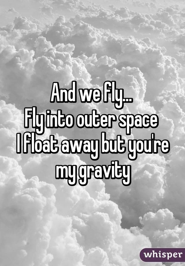 And we fly... 
Fly into outer space 
I float away but you're my gravity