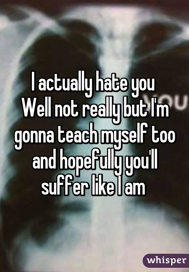 I actually hate you 
Well not really but I'm gonna teach myself too and hopefully you'll suffer like I am 