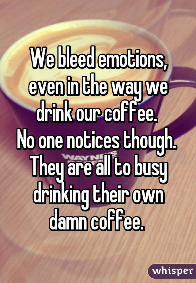 We bleed emotions, even in the way we drink our coffee. 
No one notices though. 
They are all to busy drinking their own damn coffee. 