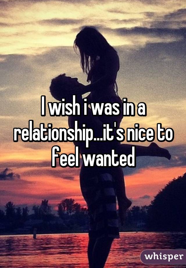 I wish i was in a relationship...it's nice to feel wanted