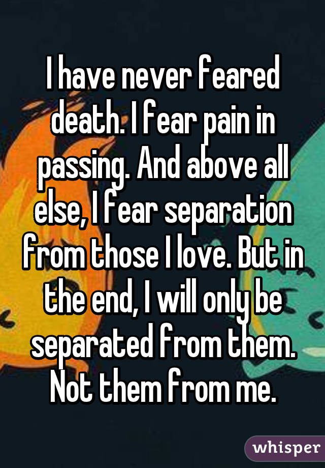 I have never feared death. I fear pain in passing. And above all else, I fear separation from those I love. But in the end, I will only be separated from them. Not them from me.