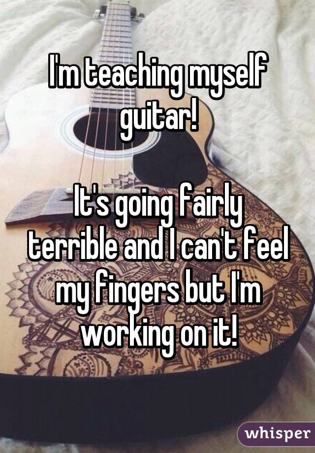 I'm teaching myself guitar!

It's going fairly terrible and I can't feel my fingers but I'm working on it!
 