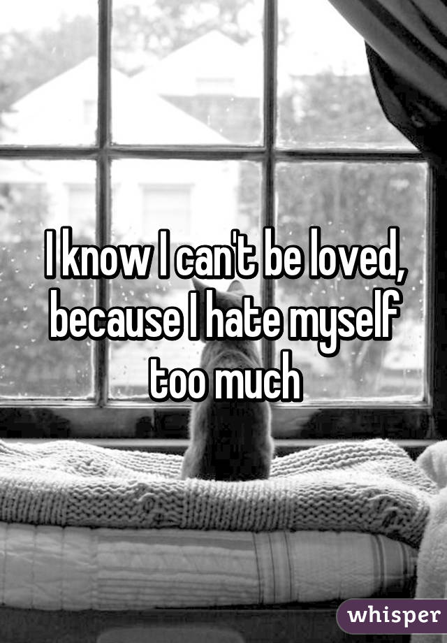 I know I can't be loved, because I hate myself too much