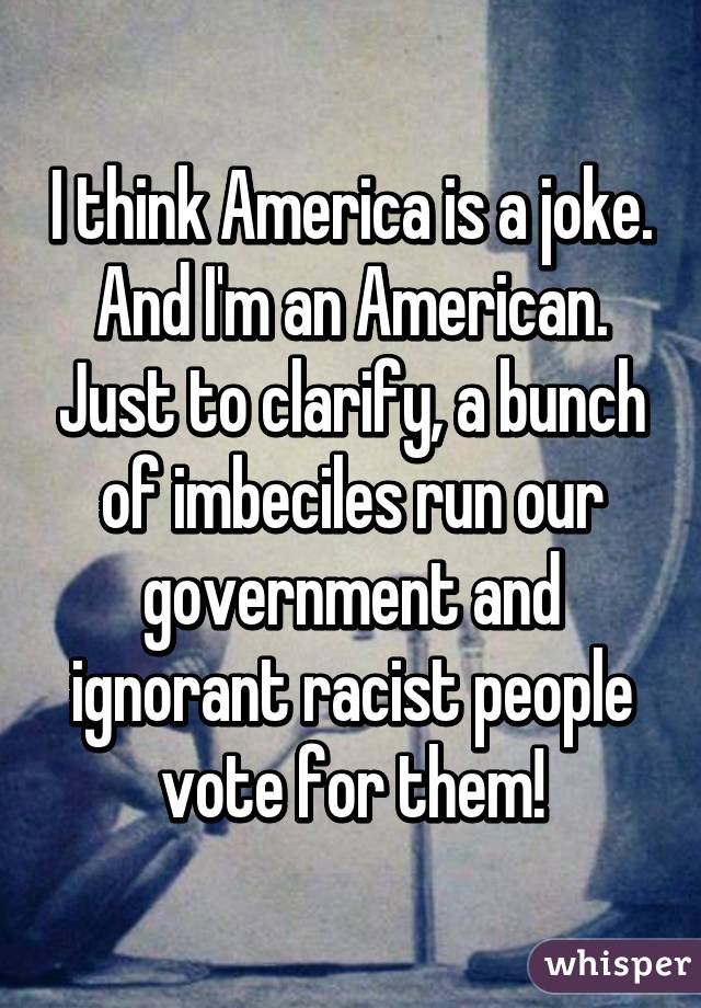 I think America is a joke. And I'm an American. Just to clarify, a bunch of imbeciles run our government and ignorant racist people vote for them!