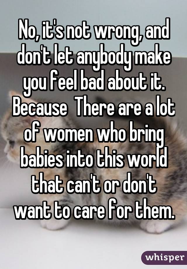 No, it's not wrong, and don't let anybody make you feel bad about it. Because  There are a lot of women who bring babies into this world that can't or don't want to care for them. 