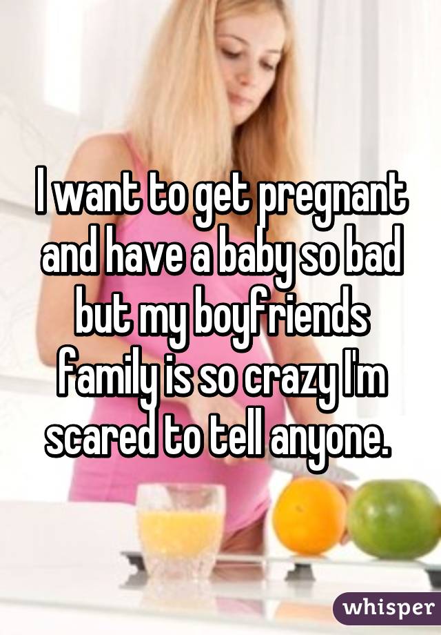 I want to get pregnant and have a baby so bad but my boyfriends family is so crazy I'm scared to tell anyone. 