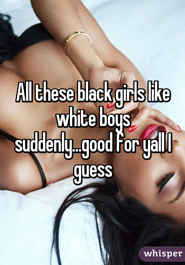 All these black girls like white boys suddenly...good for yall I guess