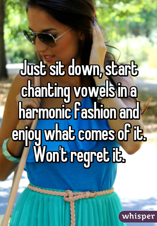 Just sit down, start chanting vowels in a harmonic fashion and enjoy what comes of it. Won't regret it.