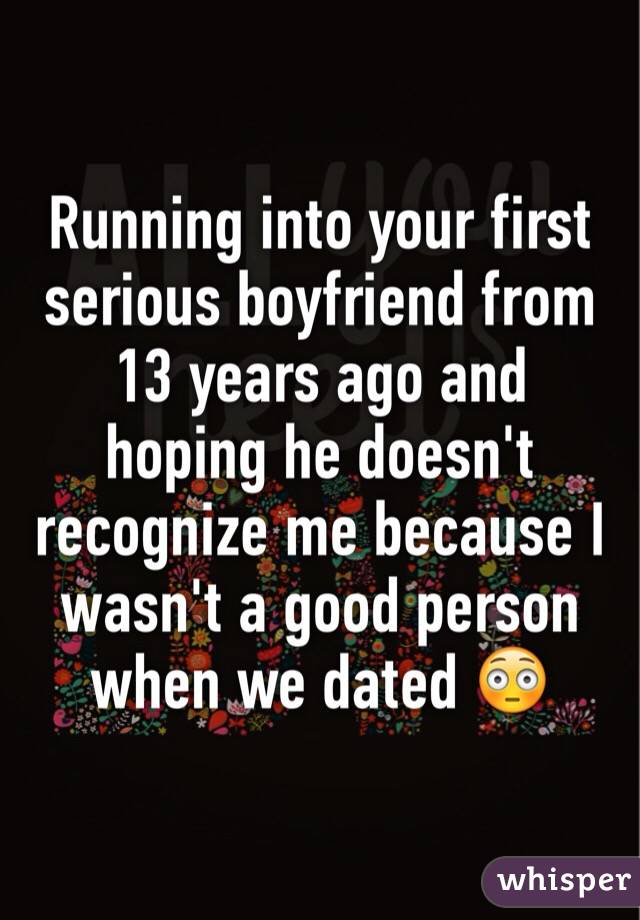 Running into your first serious boyfriend from 13 years ago and hoping he doesn't recognize me because I wasn't a good person when we dated 😳