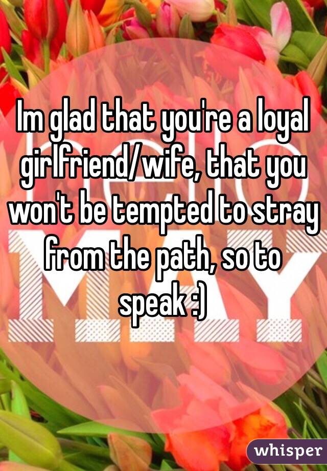 Im glad that you're a loyal girlfriend/wife, that you won't be tempted to stray from the path, so to speak :)