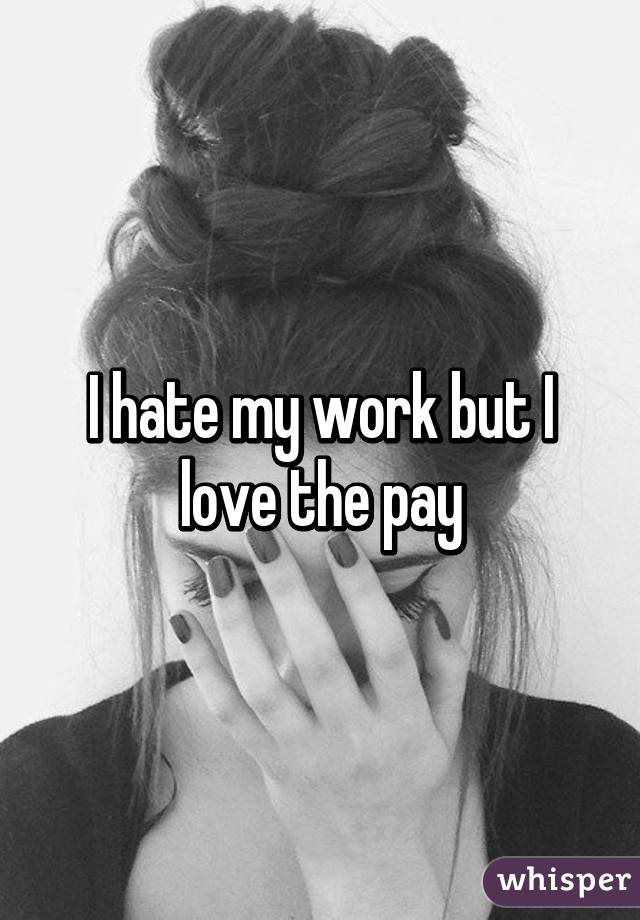 I hate my work but I love the pay