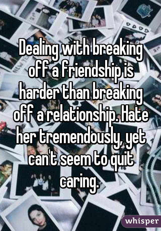 Dealing with breaking off a friendship is harder than breaking off a relationship. Hate her tremendously, yet can't seem to quit caring. 