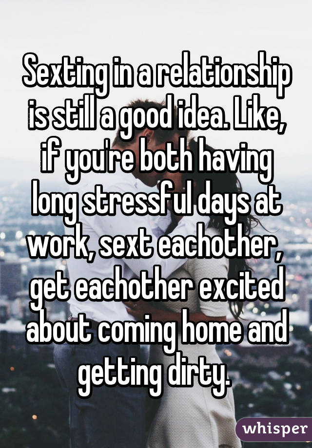 Sexting in a relationship is still a good idea. Like, if you're both having long stressful days at work, sext eachother,  get eachother excited about coming home and getting dirty. 