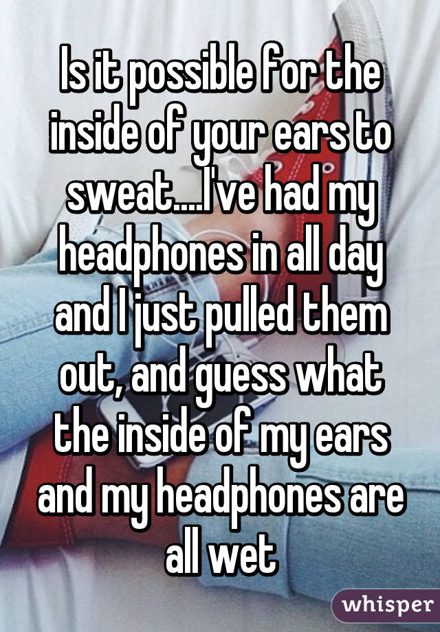 Is it possible for the inside of your ears to sweat....I've had my headphones in all day and I just pulled them out, and guess what the inside of my ears and my headphones are all wet