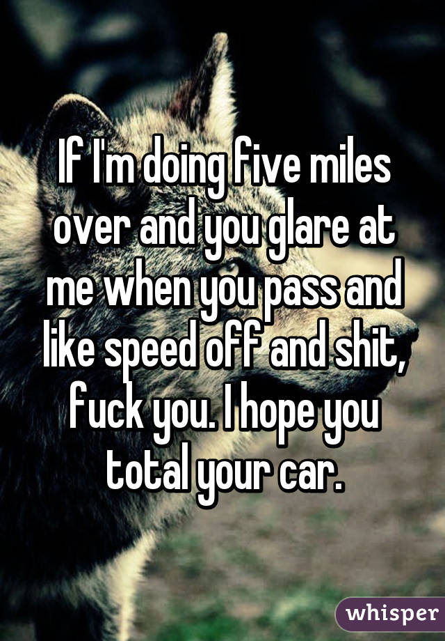 If I'm doing five miles over and you glare at me when you pass and like speed off and shit, fuck you. I hope you total your car.