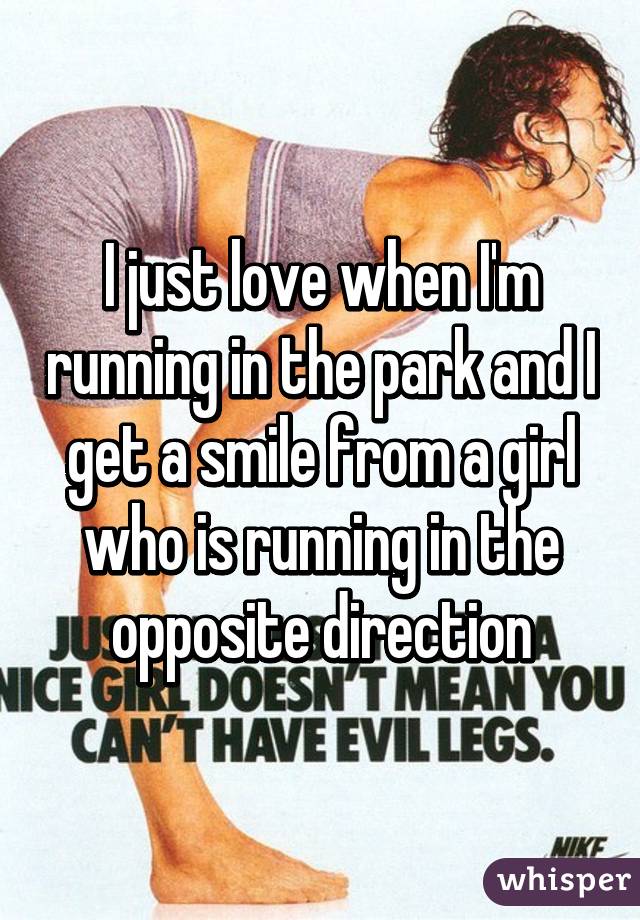 I just love when I'm running in the park and I get a smile from a girl who is running in the opposite direction