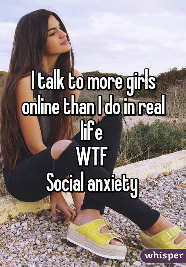 I talk to more girls online than I do in real life 
WTF 
Social anxiety 