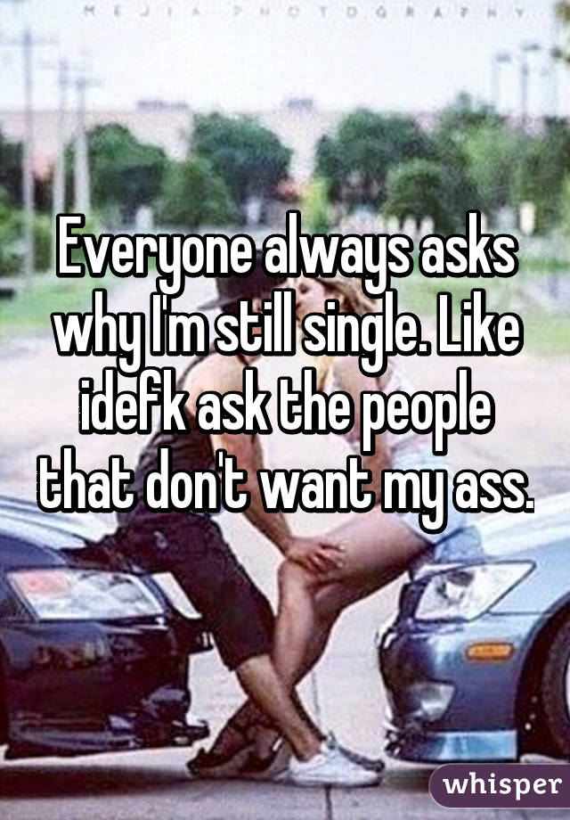 Everyone always asks why I'm still single. Like idefk ask the people that don't want my ass. 