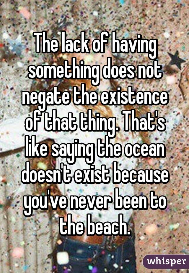 The lack of having something does not negate the existence of that thing. That's like saying the ocean doesn't exist because you've never been to the beach.