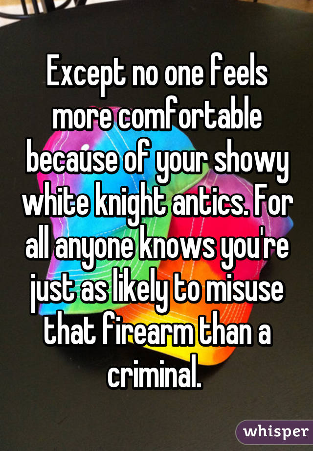 Except no one feels more comfortable because of your showy white knight antics. For all anyone knows you're just as likely to misuse that firearm than a criminal. 