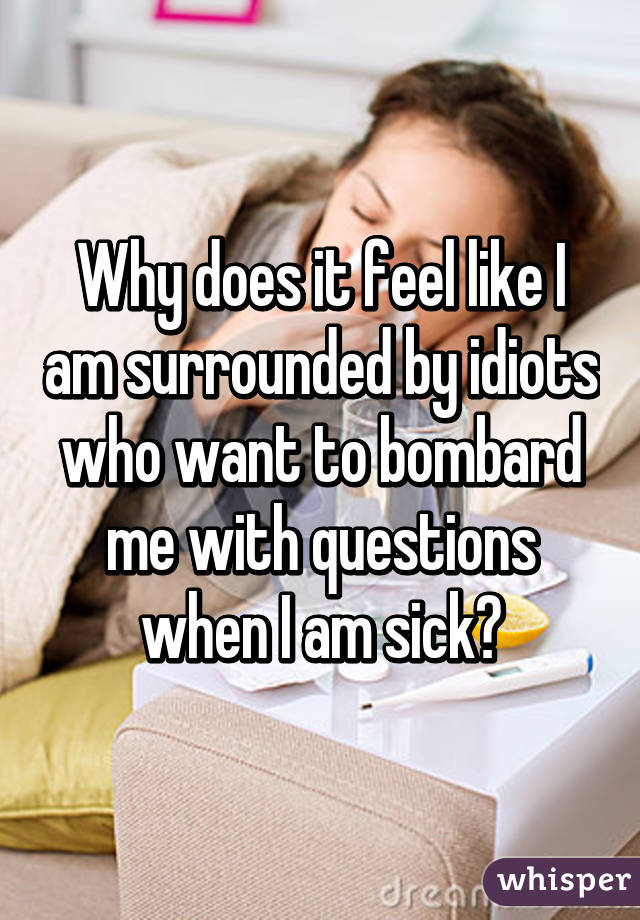 Why does it feel like I am surrounded by idiots who want to bombard me with questions when I am sick?