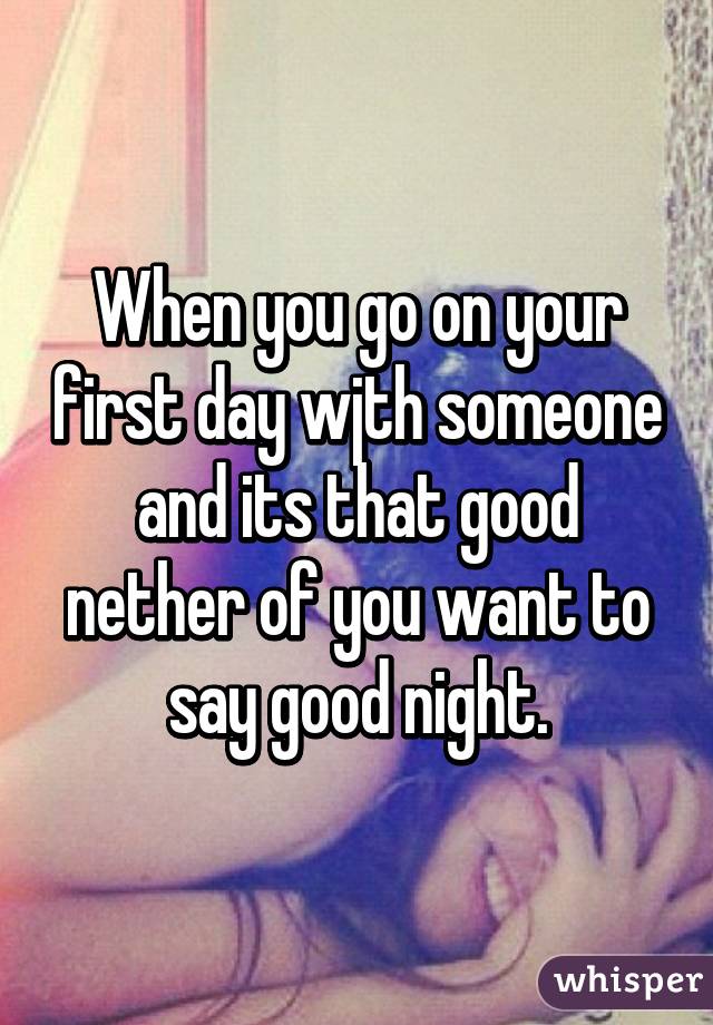 When you go on your first day wjth someone and its that good nether of you want to say good night.