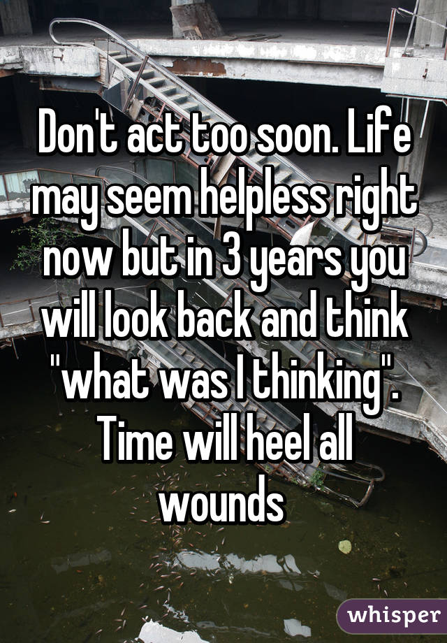 Don't act too soon. Life may seem helpless right now but in 3 years you will look back and think "what was I thinking". Time will heel all wounds 