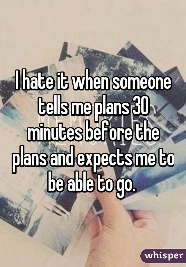 I hate it when someone tells me plans 30 minutes before the plans and expects me to be able to go. 