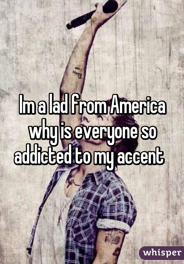 Im a lad from America why is everyone so addicted to my accent  