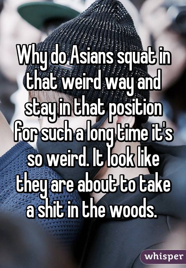 Why do Asians squat in that weird way and stay in that position for such a long time it's so weird. It look like they are about to take a shit in the woods. 