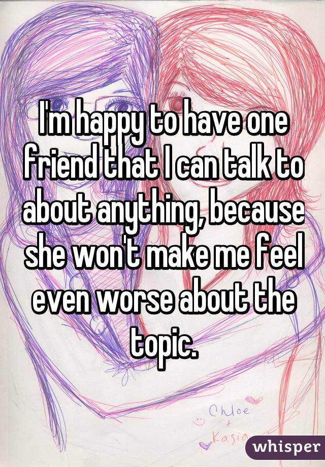 I'm happy to have one friend that I can talk to about anything, because she won't make me feel even worse about the topic.