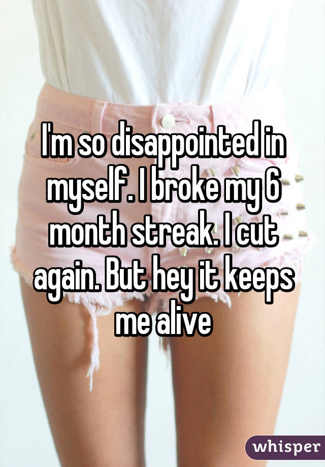 I'm so disappointed in myself. I broke my 6 month streak. I cut again. But hey it keeps me alive