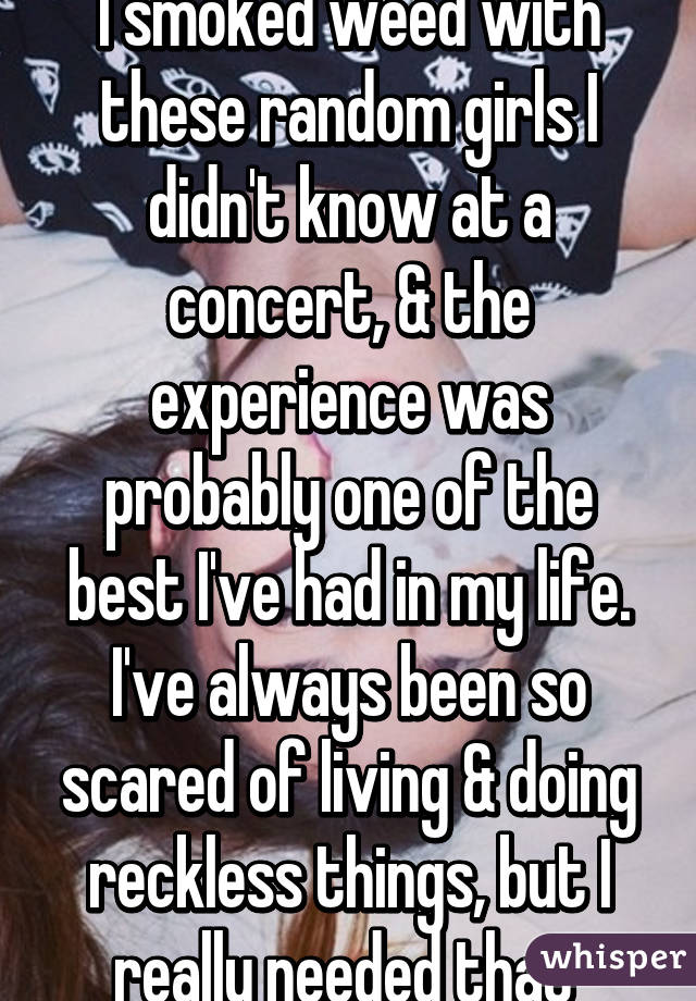 I smoked weed with these random girls I didn't know at a concert, & the experience was probably one of the best I've had in my life. I've always been so scared of living & doing reckless things, but I really needed that 