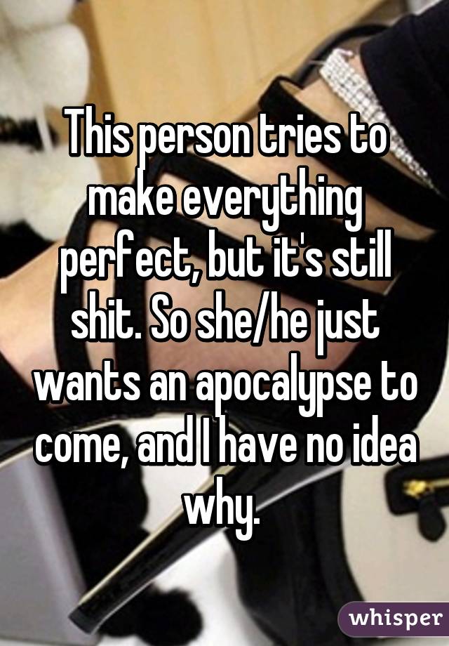 This person tries to make everything perfect, but it's still shit. So she/he just wants an apocalypse to come, and I have no idea why. 