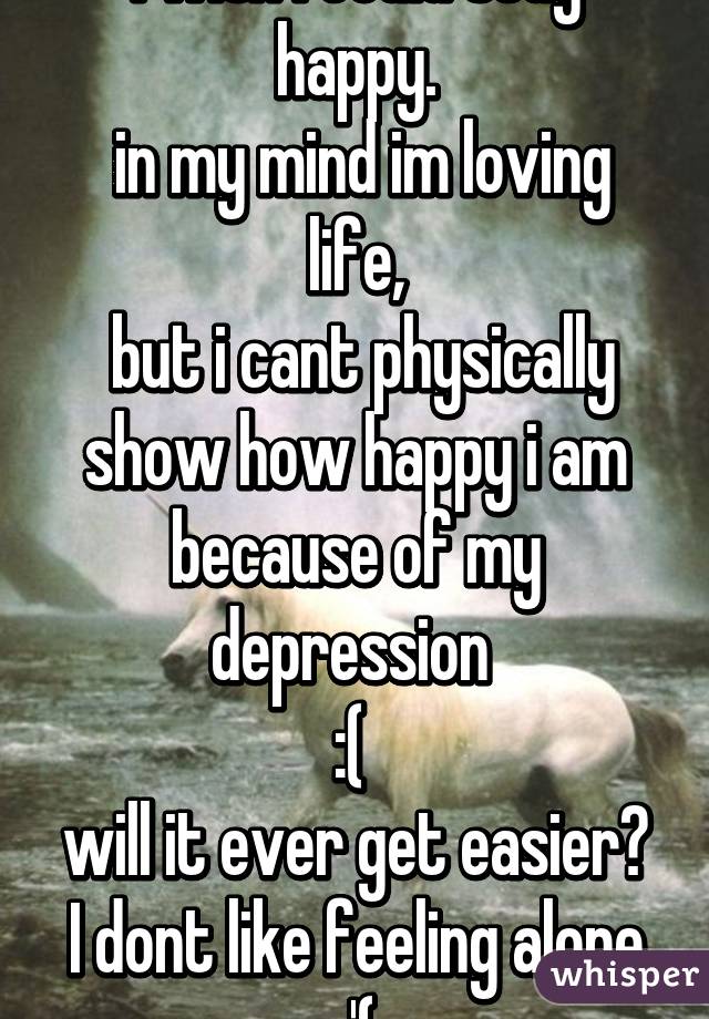 I wish i could stay happy.
 in my mind im loving life,
 but i cant physically show how happy i am because of my depression 
:( 
will it ever get easier?
I dont like feeling alone
:'(