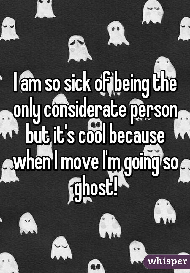 I am so sick of being the only considerate person but it's cool because when I move I'm going so ghost!