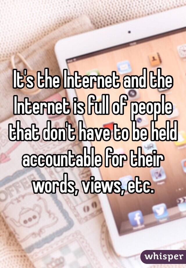 It's the Internet and the Internet is full of people that don't have to be held accountable for their words, views, etc. 