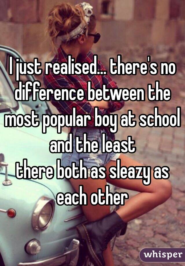 I just realised... there's no difference between the most popular boy at school and the least 
there both as sleazy as each other 