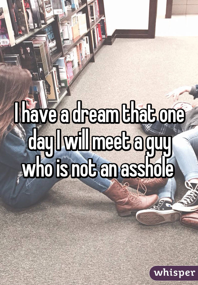 I have a dream that one day I will meet a guy who is not an asshole 