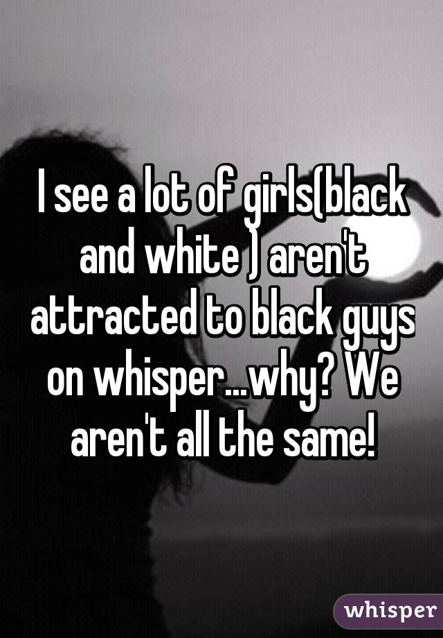 I see a lot of girls(black and white ) aren't attracted to black guys on whisper...why? We aren't all the same!