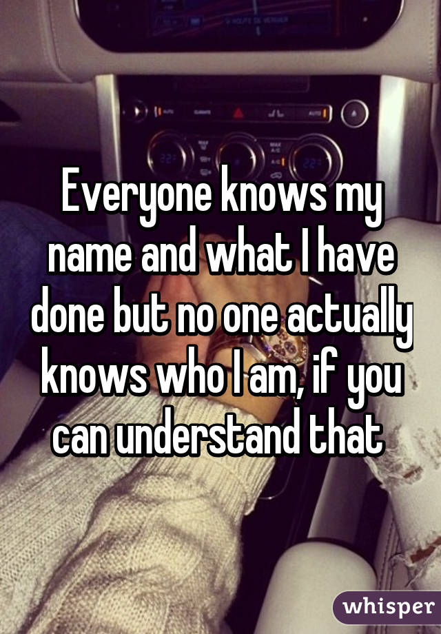 Everyone knows my name and what I have done but no one actually knows who I am, if you can understand that 