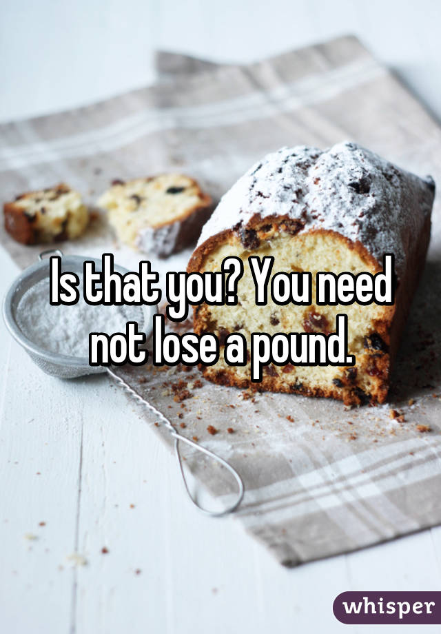 Is that you? You need not lose a pound.